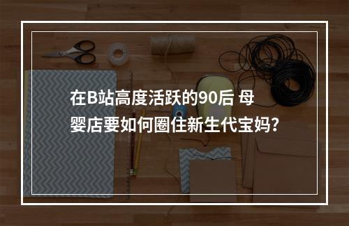 在B站高度活跃的90后 母婴店要如何圈住新生代宝妈？