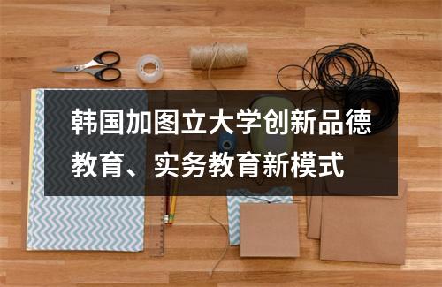 韩国加图立大学创新品德教育、实务教育新模式