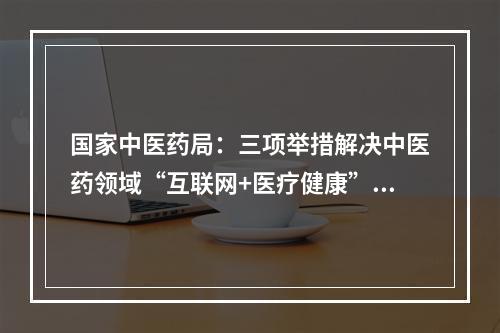 国家中医药局：三项举措解决中医药领域“互联网+医疗健康”痛点