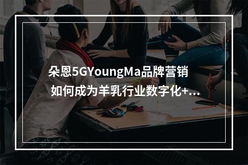 朵恩5GYoungMa品牌营销 如何成为羊乳行业数字化+年轻化的案例