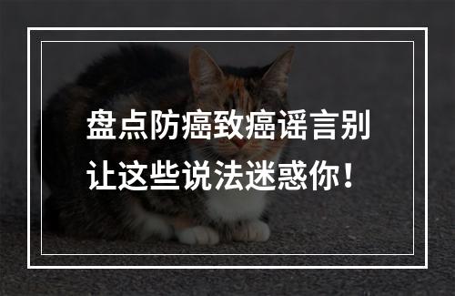 盘点防癌致癌谣言别让这些说法迷惑你！