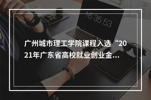 广州城市理工学院课程入选“2021年广东省高校就业创业金课”