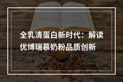 全乳清蛋白新时代：解读优博瑞慕奶粉品质创新
