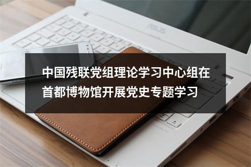 中国残联党组理论学习中心组在首都博物馆开展党史专题学习
