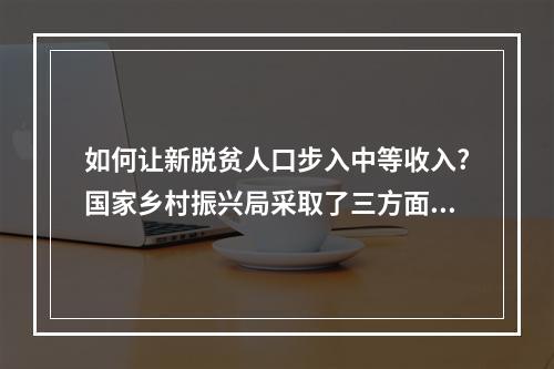 如何让新脱贫人口步入中等收入?国家乡村振兴局采取了三方面措施