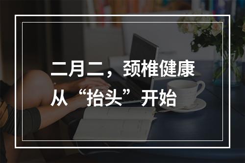 二月二，颈椎健康从“抬头”开始