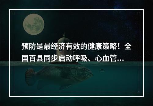 预防是最经济有效的健康策略！全国百县同步启动呼吸、心血管、肿瘤等疾病领域早筛工作
