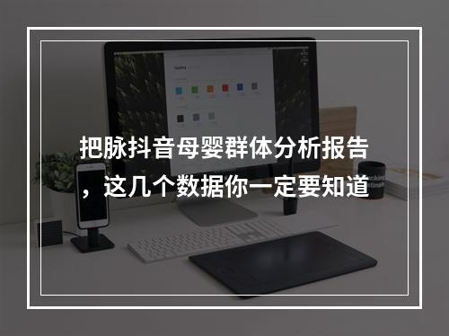 把脉抖音母婴群体分析报告，这几个数据你一定要知道