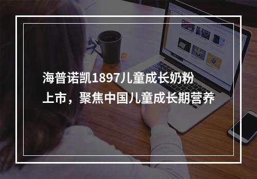 海普诺凯1897儿童成长奶粉上市，聚焦中国儿童成长期营养