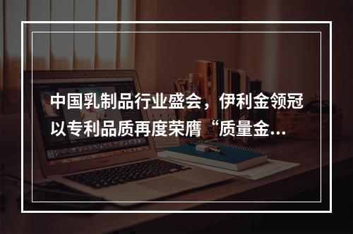 中国乳制品行业盛会，伊利金领冠以专利品质再度荣膺“质量金奖”