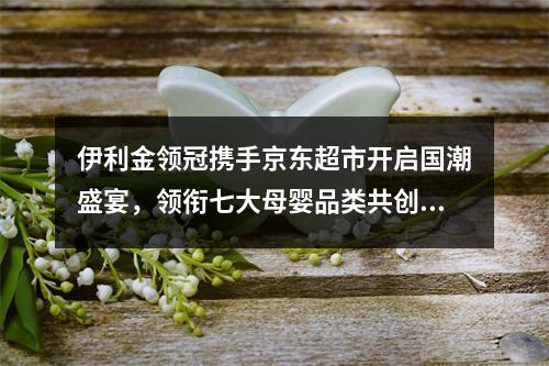 伊利金领冠携手京东超市开启国潮盛宴，领衔七大母婴品类共创“专利国潮 质传未来”