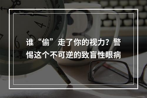 谁“偷”走了你的视力？警惕这个不可逆的致盲性眼病