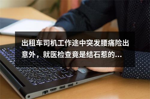 出租车司机工作途中突发腰痛险出意外，就医检查竟是结石惹的祸