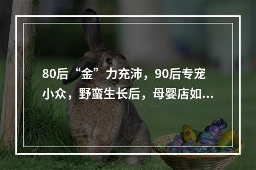 80后“金”力充沛，90后专宠小众，野蛮生长后，母婴店如何重构品类？