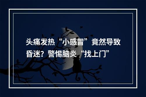 头痛发热“小感冒”竟然导致昏迷？警惕脑炎“找上门”