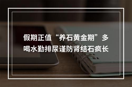 假期正值“养石黄金期”多喝水勤排尿谨防肾结石疯长