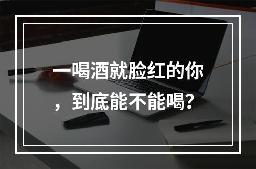 一喝酒就脸红的你，到底能不能喝？