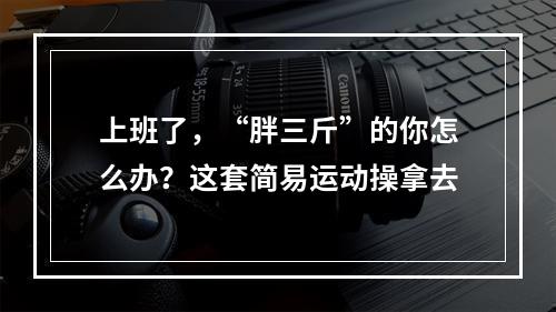 上班了，“胖三斤”的你怎么办？这套简易运动操拿去