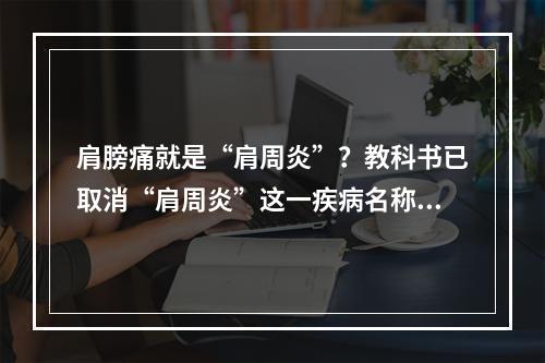肩膀痛就是“肩周炎”？教科书已取消“肩周炎”这一疾病名称。