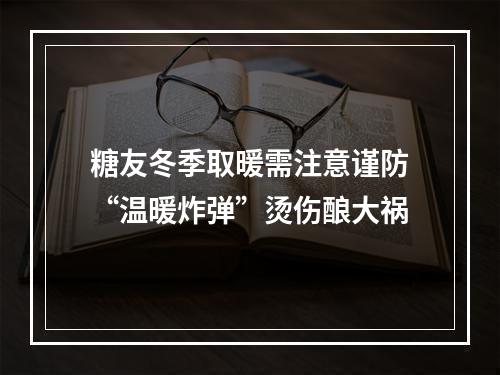 糖友冬季取暖需注意谨防“温暖炸弹”烫伤酿大祸