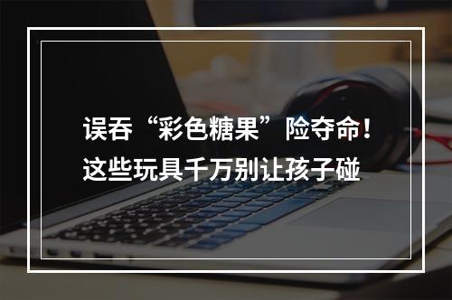 误吞“彩色糖果”险夺命！这些玩具千万别让孩子碰