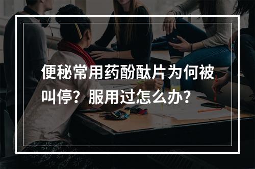 便秘常用药酚酞片为何被叫停？服用过怎么办？