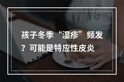 孩子冬季“湿疹”频发？可能是特应性皮炎