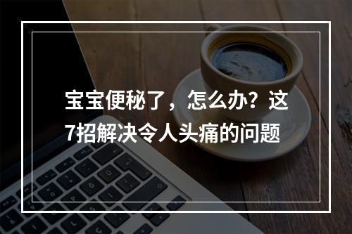 宝宝便秘了，怎么办？这7招解决令人头痛的问题