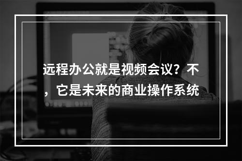 远程办公就是视频会议？不，它是未来的商业操作系统
