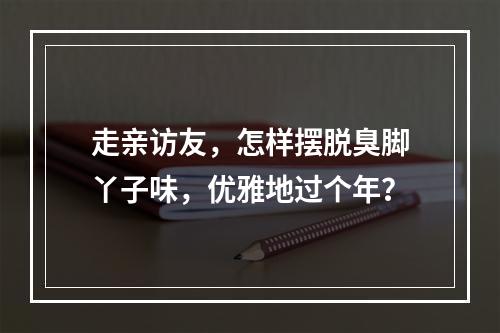 走亲访友，怎样摆脱臭脚丫子味，优雅地过个年？