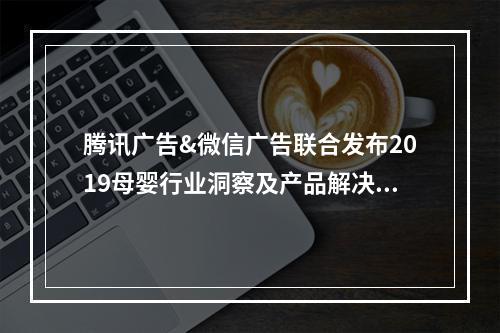 腾讯广告&微信广告联合发布2019母婴行业洞察及产品解决方案