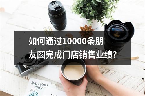 如何通过10000条朋友圈完成门店销售业绩？