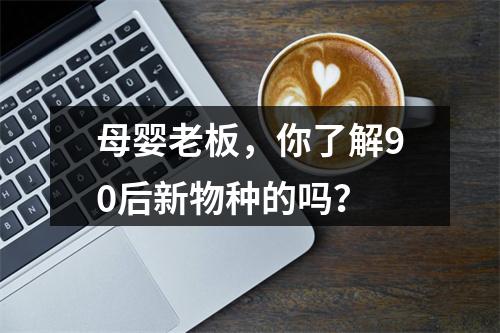母婴老板，你了解90后新物种的吗？