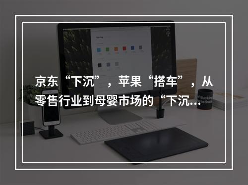 京东“下沉”，苹果“搭车”，从零售行业到母婴市场的“下沉战”