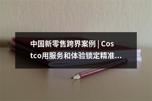 中国新零售跨界案例 | Costco用服务和体验锁定精准用户