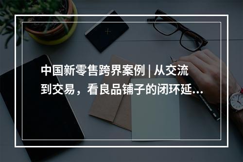 中国新零售跨界案例 | 从交流到交易，看良品铺子的闭环延伸