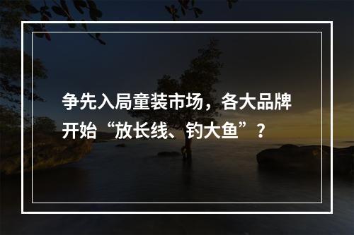 争先入局童装市场，各大品牌开始“放长线、钓大鱼”？