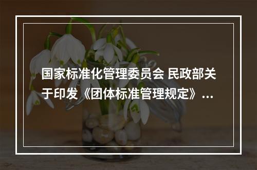 国家标准化管理委员会 民政部关于印发《团体标准管理规定》的通知