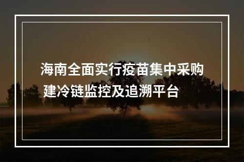 海南全面实行疫苗集中采购 建冷链监控及追溯平台