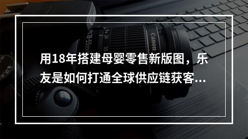 用18年搭建母婴零售新版图，乐友是如何打通全球供应链获客的？