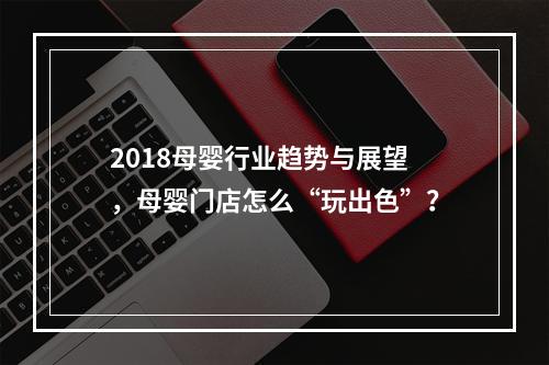 2018母婴行业趋势与展望，母婴门店怎么“玩出色”？