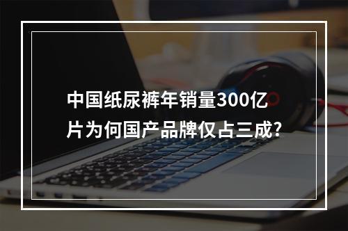 中国纸尿裤年销量300亿片为何国产品牌仅占三成?