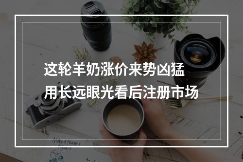 这轮羊奶涨价来势凶猛 用长远眼光看后注册市场