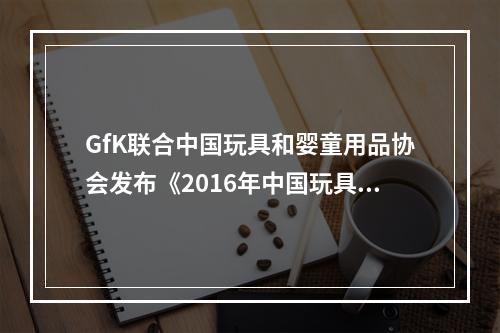GfK联合中国玩具和婴童用品协会发布《2016年中国玩具与婴童市场调查报告》