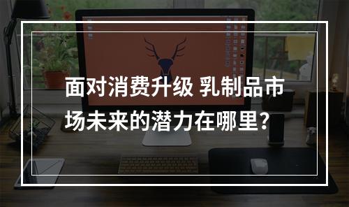 面对消费升级 乳制品市场未来的潜力在哪里？
