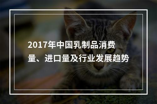 2017年中国乳制品消费量、进口量及行业发展趋势