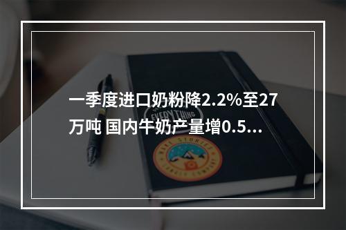 一季度进口奶粉降2.2%至27万吨 国内牛奶产量增0.5% 供应充足