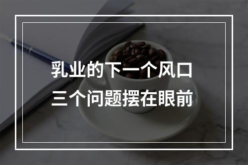 乳业的下一个风口 三个问题摆在眼前