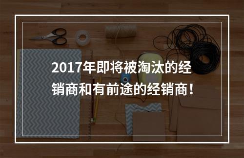 2017年即将被淘汰的经销商和有前途的经销商！
