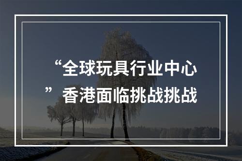“全球玩具行业中心”香港面临挑战挑战